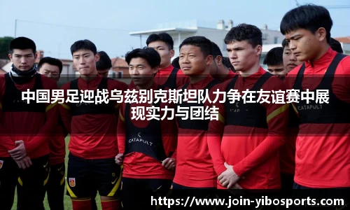 中国男足迎战乌兹别克斯坦队力争在友谊赛中展现实力与团结